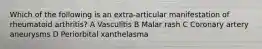 Which of the following is an extra-articular manifestation of rheumatoid arthritis? A Vasculitis B Malar rash C Coronary artery aneurysms D Periorbital xanthelasma