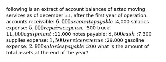 following is an extract of account balances of aztec moving services as of december 31, after the first year of operation. accounts receivable: 6,000 accounts payable:4,000 salaries expense: 5,000 repairs expense:500 truck: 11,000 equipment:11,000 notes payable: 8,500 cash:7,300 supplies expense: 1,500 service revenue:29,000 gasoline expense: 2,900 salaries payable:200 what is the amount of total assets at the end of the year?