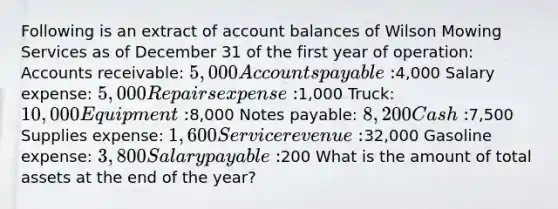 Following is an extract of account balances of Wilson Mowing Services as of December 31 of the first year of operation: Accounts receivable: 5,000 Accounts payable:4,000 Salary expense: 5,000 Repairs expense:1,000 Truck: 10,000 Equipment:8,000 Notes payable: 8,200 Cash:7,500 Supplies expense: 1,600 Service revenue:32,000 Gasoline expense: 3,800 Salary payable:200 What is the amount of total assets at the end of the year?