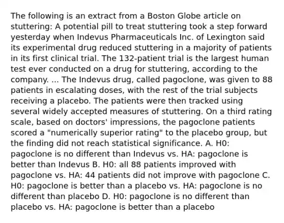 The following is an extract from a Boston Globe article on stuttering: A potential pill to treat stuttering took a step forward yesterday when Indevus Pharmaceuticals Inc. of Lexington said its experimental drug reduced stuttering in a majority of patients in its first clinical trial. The 132-patient trial is the largest human test ever conducted on a drug for stuttering, according to the company. ... The Indevus drug, called pagoclone, was given to 88 patients in escalating doses, with the rest of the trial subjects receiving a placebo. The patients were then tracked using several widely accepted measures of stuttering. On a third rating scale, based on doctors' impressions, the pagoclone patients scored a "numerically superior rating" to the placebo group, but the finding did not reach statistical significance. A. H0: pagoclone is no different than Indevus vs. HA: pagoclone is better than Indevus B. H0: all 88 patients improved with pagoclone vs. HA: 44 patients did not improve with pagoclone C. H0: pagoclone is better than a placebo vs. HA: pagoclone is no different than placebo D. H0: pagoclone is no different than placebo vs. HA: pagoclone is better than a placebo