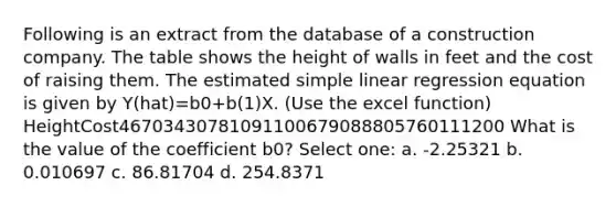 Following is an extract from the database of a construction company. The table shows the height of walls in feet and the cost of raising them. The estimated simple linear regression equation is given by Y(hat)=b0+b(1)X. (Use the excel function) HeightCost46703430781091100679088805760111200 What is the value of the coefficient b0? Select one: a. -2.25321 b. 0.010697 c. 86.81704 d. 254.8371