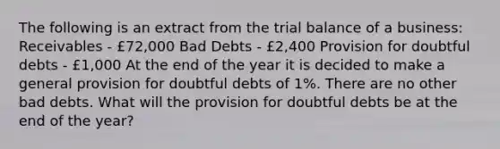 The following is an extract from the trial balance of a business: Receivables - £72,000 Bad Debts - £2,400 Provision for doubtful debts - £1,000 At the end of the year it is decided to make a general provision for doubtful debts of 1%. There are no other bad debts. What will the provision for doubtful debts be at the end of the year?