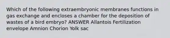 Which of the following extraembryonic membranes functions in gas exchange and encloses a chamber for the deposition of wastes of a bird embryo? ANSWER Allantois Fertilization envelope Amnion Chorion Yolk sac