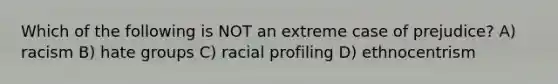 Which of the following is NOT an extreme case of prejudice? A) racism B) hate groups C) racial profiling D) ethnocentrism