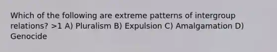 Which of the following are extreme patterns of intergroup relations? >1 A) Pluralism B) Expulsion C) Amalgamation D) Genocide