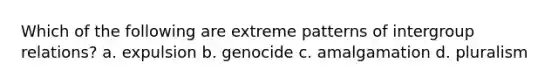 Which of the following are extreme patterns of intergroup relations? a. expulsion b. genocide c. amalgamation d. pluralism