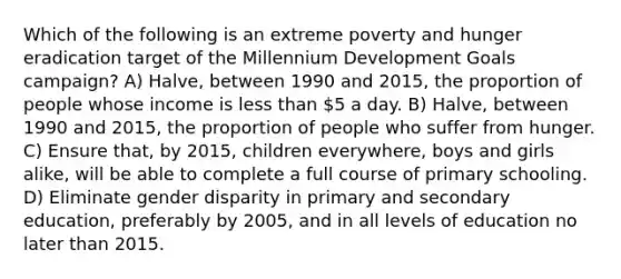 Which of the following is an extreme poverty and hunger eradication target of the Millennium Development Goals campaign? A) Halve, between 1990 and 2015, the proportion of people whose income is less than 5 a day. B) Halve, between 1990 and 2015, the proportion of people who suffer from hunger. C) Ensure that, by 2015, children everywhere, boys and girls alike, will be able to complete a full course of primary schooling. D) Eliminate gender disparity in primary and secondary education, preferably by 2005, and in all levels of education no later than 2015.