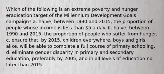 Which of the following is an extreme poverty and hunger eradication target of the Millennium Development Goals campaign? a. halve, between 1990 and 2015, the proportion of people whose income is less than 5 a day. b. halve, between 1990 and 2015, the proportion of people who suffer from hunger. c. ensure that, by 2015, children everywhere, boys and girls alike, will be able to complete a full course of primary schooling. d. eliminate gender disparity in primary and secondary education, preferably by 2005, and in all levels of education no later than 2015.