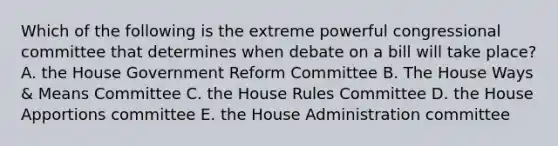 Which of the following is the extreme powerful congressional committee that determines when debate on a bill will take place? A. the House Government Reform Committee B. The House Ways & Means Committee C. the House Rules Committee D. the House Apportions committee E. the House Administration committee