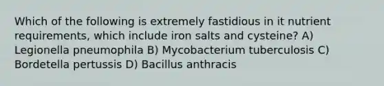 Which of the following is extremely fastidious in it nutrient requirements, which include iron salts and cysteine? A) Legionella pneumophila B) Mycobacterium tuberculosis C) Bordetella pertussis D) Bacillus anthracis