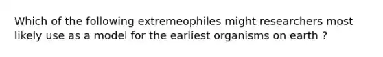 Which of the following extremeophiles might researchers most likely use as a model for the earliest organisms on earth ?