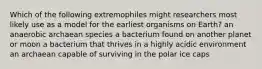 Which of the following extremophiles might researchers most likely use as a model for the earliest organisms on Earth? an anaerobic archaean species a bacterium found on another planet or moon a bacterium that thrives in a highly acidic environment an archaean capable of surviving in the polar ice caps