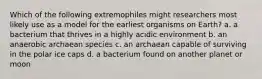 Which of the following extremophiles might researchers most likely use as a model for the earliest organisms on Earth? a. a bacterium that thrives in a highly acidic environment b. an anaerobic archaean species c. an archaean capable of surviving in the polar ice caps d. a bacterium found on another planet or moon