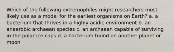 Which of the following extremophiles might researchers most likely use as a model for the earliest organisms on Earth? a. a bacterium that thrives in a highly acidic environment b. an anaerobic archaean species c. an archaean capable of surviving in the polar ice caps d. a bacterium found on another planet or moon