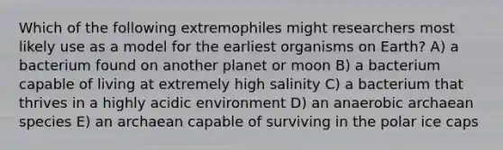 Which of the following extremophiles might researchers most likely use as a model for the earliest organisms on Earth? A) a bacterium found on another planet or moon B) a bacterium capable of living at extremely high salinity C) a bacterium that thrives in a highly acidic environment D) an anaerobic archaean species E) an archaean capable of surviving in the polar ice caps