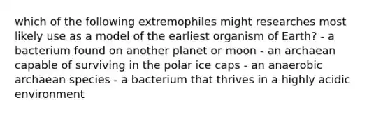 which of the following extremophiles might researches most likely use as a model of the earliest organism of Earth? - a bacterium found on another planet or moon - an archaean capable of surviving in the polar ice caps - an anaerobic archaean species - a bacterium that thrives in a highly acidic environment