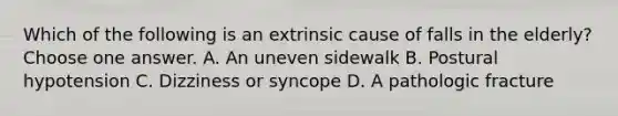 Which of the following is an extrinsic cause of falls in the elderly? Choose one answer. A. An uneven sidewalk B. Postural hypotension C. Dizziness or syncope D. A pathologic fracture