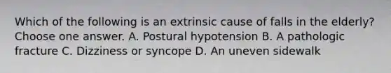 Which of the following is an extrinsic cause of falls in the elderly? Choose one answer. A. Postural hypotension B. A pathologic fracture C. Dizziness or syncope D. An uneven sidewalk