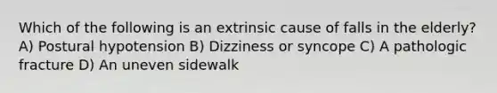 Which of the following is an extrinsic cause of falls in the elderly? A) Postural hypotension B) Dizziness or syncope C) A pathologic fracture D) An uneven sidewalk