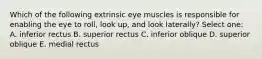 Which of the following extrinsic eye muscles is responsible for enabling the eye to roll, look up, and look laterally? Select one: A. inferior rectus B. superior rectus C. inferior oblique D. superior oblique E. medial rectus