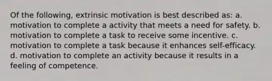 Of the following, extrinsic motivation is best described as: a. motivation to complete a activity that meets a need for safety. b. motivation to complete a task to receive some incentive. c. motivation to complete a task because it enhances self-efficacy. d. motivation to complete an activity because it results in a feeling of competence.