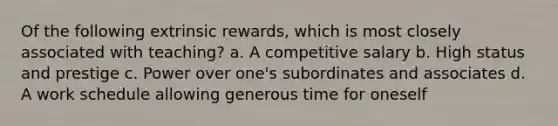 Of the following extrinsic rewards, which is most closely associated with teaching? a. ​A competitive salary b. ​High status and prestige c. ​Power over one's subordinates and associates d. ​A work schedule allowing generous time for oneself