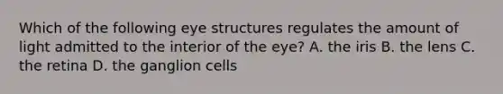 Which of the following eye structures regulates the amount of light admitted to the interior of the eye? A. the iris B. the lens C. the retina D. the ganglion cells