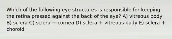 Which of the following eye structures is responsible for keeping the retina pressed against the back of the eye? A) vitreous body B) sclera C) sclera + cornea D) sclera + vitreous body E) sclera + choroid