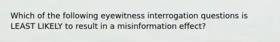 Which of the following eyewitness interrogation questions is LEAST LIKELY to result in a misinformation effect?