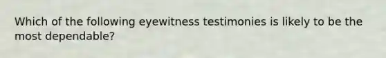 Which of the following eyewitness testimonies is likely to be the most dependable?