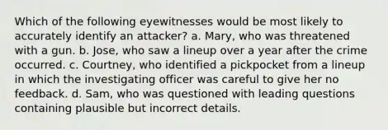 Which of the following eyewitnesses would be most likely to accurately identify an attacker? a. Mary, who was threatened with a gun. b. Jose, who saw a lineup over a year after the crime occurred. c. Courtney, who identified a pickpocket from a lineup in which the investigating officer was careful to give her no feedback. d. Sam, who was questioned with leading questions containing plausible but incorrect details.