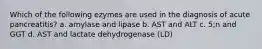 Which of the following ezymes are used in the diagnosis of acute pancreatitis? a. amylase and lipase b. AST and ALT c. 5;n and GGT d. AST and lactate dehydrogenase (LD)