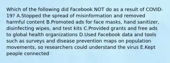 Which of the following did Facebook NOT do as a result of COVID-19? A.Stopped the spread of misinformation and removed harmful content B.Promoted ads for face masks, hand sanitizer, disinfecting wipes, and test kits C.Provided grants and free ads to global health organizations D.Used Facebook data and tools such as surveys and disease prevention maps on population movements, so researchers could understand the virus E.Kept people connected