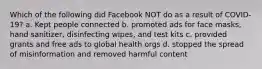 Which of the following did Facebook NOT do as a result of COVID-19? a. Kept people connected b. promoted ads for face masks, hand sanitizer, disinfecting wipes, and test kits c. provided grants and free ads to global health orgs d. stopped the spread of misinformation and removed harmful content