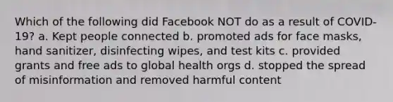 Which of the following did Facebook NOT do as a result of COVID-19? a. Kept people connected b. promoted ads for face masks, hand sanitizer, disinfecting wipes, and test kits c. provided grants and free ads to global health orgs d. stopped the spread of misinformation and removed harmful content