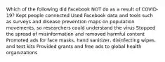 Which of the following did Facebook NOT do as a result of COVID-19? Kept people connected Used Facebook data and tools such as surveys and disease prevention maps on population movements, so researchers could understand the virus Stopped the spread of misinformation and removed harmful content Promoted ads for face masks, hand sanitizer, disinfecting wipes, and test kits Provided grants and free ads to global health organizations