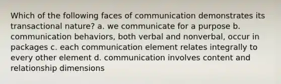 Which of the following faces of communication demonstrates its transactional nature? a. we communicate for a purpose b. communication behaviors, both verbal and nonverbal, occur in packages c. each communication element relates integrally to every other element d. communication involves content and relationship dimensions