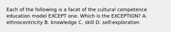 Each of the following is a facet of the cultural competence education model EXCEPT one. Which is the EXCEPTION? A. ethnocentricity B. knowledge C. skill D. self-exploration