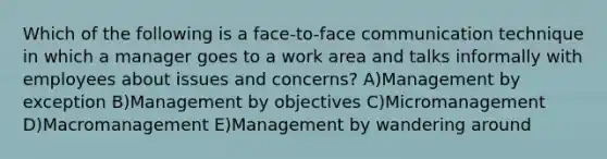 Which of the following is a face-to-face communication technique in which a manager goes to a work area and talks informally with employees about issues and concerns? A)Management by exception B)Management by objectives C)Micromanagement D)Macromanagement E)Management by wandering around