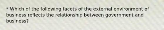 * Which of the following facets of the external environment of business reflects the relationship between government and business?