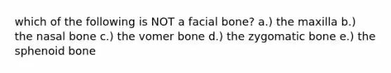 which of the following is NOT a facial bone? a.) the maxilla b.) the nasal bone c.) the vomer bone d.) the zygomatic bone e.) the sphenoid bone