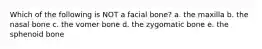 Which of the following is NOT a facial bone? a. the maxilla b. the nasal bone c. the vomer bone d. the zygomatic bone e. the sphenoid bone