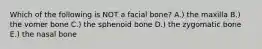 Which of the following is NOT a facial bone? A.) the maxilla B.) the vomer bone C.) the sphenoid bone D.) the zygomatic bone E.) the nasal bone