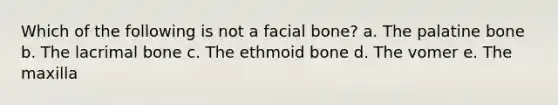 Which of the following is not a facial bone? a. The palatine bone b. The lacrimal bone c. The ethmoid bone d. The vomer e. The maxilla