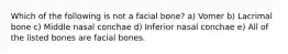 Which of the following is not a facial bone? a) Vomer b) Lacrimal bone c) Middle nasal conchae d) Inferior nasal conchae e) All of the listed bones are facial bones.