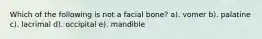 Which of the following is not a facial bone? a). vomer b). palatine c). lacrimal d). occipital e). mandible