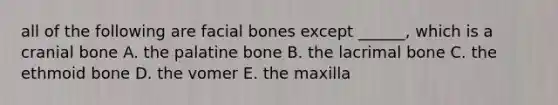 all of the following are facial bones except ______, which is a cranial bone A. the palatine bone B. the lacrimal bone C. the ethmoid bone D. the vomer E. the maxilla