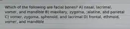 Which of the following are facial bones? A) nasal, lacrimal, vomer, and mandible B) maxillary, zygoma, ;alatine, abd parietal C) vomer, zygoma, sphenoid, and lacrimal D) frontal, ethmoid, vomer, and mandible