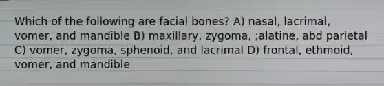 Which of the following are facial bones? A) nasal, lacrimal, vomer, and mandible B) maxillary, zygoma, ;alatine, abd parietal C) vomer, zygoma, sphenoid, and lacrimal D) frontal, ethmoid, vomer, and mandible