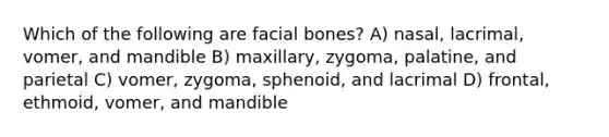 Which of the following are facial bones? A) nasal, lacrimal, vomer, and mandible B) maxillary, zygoma, palatine, and parietal C) vomer, zygoma, sphenoid, and lacrimal D) frontal, ethmoid, vomer, and mandible